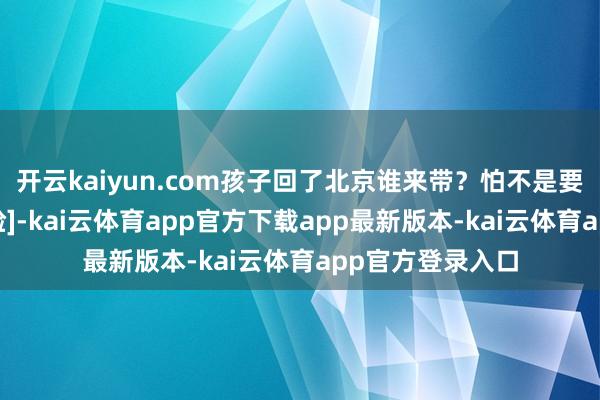 开云kaiyun.com孩子回了北京谁来带？怕不是要把孩子饿死[捂脸]-kai云体育app官方下载app最新版本-kai云体育app官方登录入口