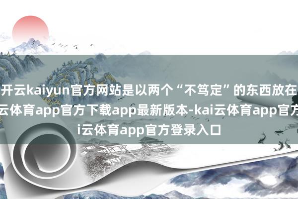 开云kaiyun官方网站是以两个“不笃定”的东西放在总计-kai云体育app官方下载app最新版本-kai云体育app官方登录入口