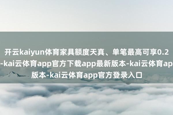 开云kaiyun体育家具额度天真、单笔最高可享0.25%的利率优惠-kai云体育app官方下载app最新版本-kai云体育app官方登录入口
