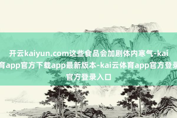 开云kaiyun.com这些食品会加剧体内寒气-kai云体育app官方下载app最新版本-kai云体育app官方登录入口