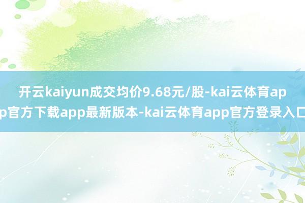 开云kaiyun成交均价9.68元/股-kai云体育app官方下载app最新版本-kai云体育app官方登录入口