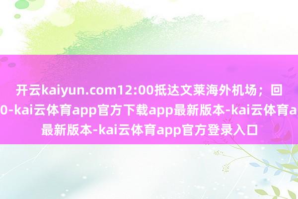 开云kaiyun.com12:00抵达文莱海外机场；回程航班号CZ5510-kai云体育app官方下载app最新版本-kai云体育app官方登录入口