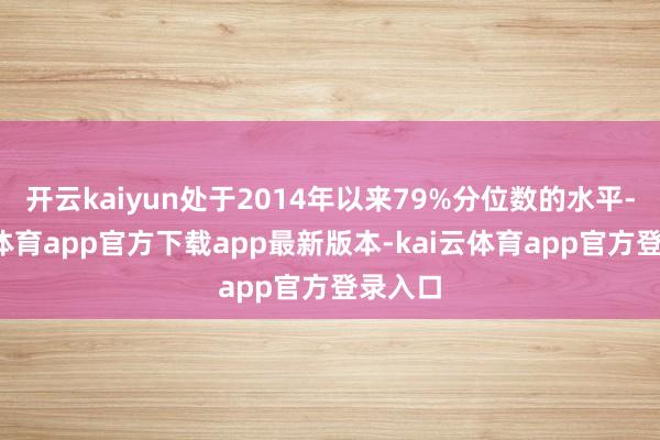 开云kaiyun处于2014年以来79%分位数的水平-kai云体育app官方下载app最新版本-kai云体育app官方登录入口