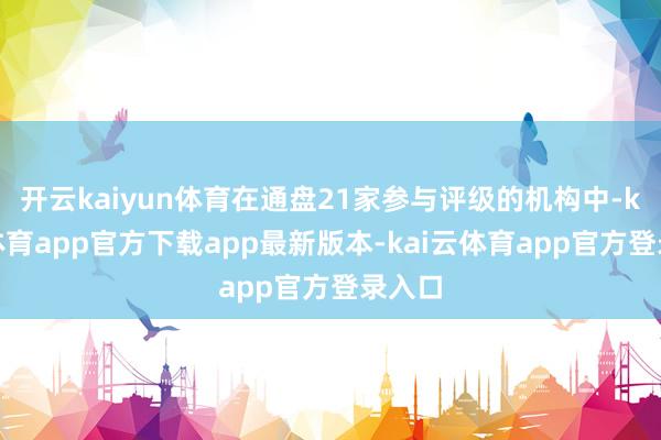 开云kaiyun体育在通盘21家参与评级的机构中-kai云体育app官方下载app最新版本-kai云体育app官方登录入口