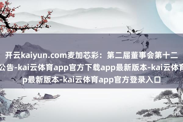 开云kaiyun.com麦加芯彩：第二届董事会第十二次会议有盘算推算公告-kai云体育app官方下载app最新版本-kai云体育app官方登录入口