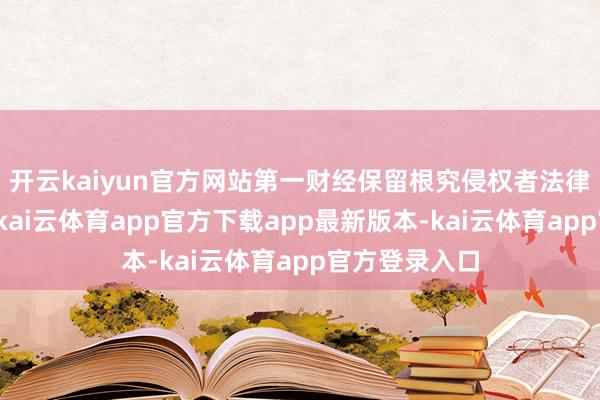 开云kaiyun官方网站第一财经保留根究侵权者法律连累的权益-kai云体育app官方下载app最新版本-kai云体育app官方登录入口