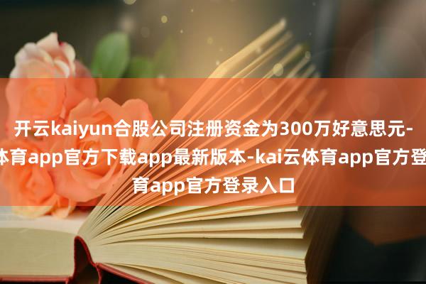 开云kaiyun合股公司注册资金为300万好意思元-kai云体育app官方下载app最新版本-kai云体育app官方登录入口