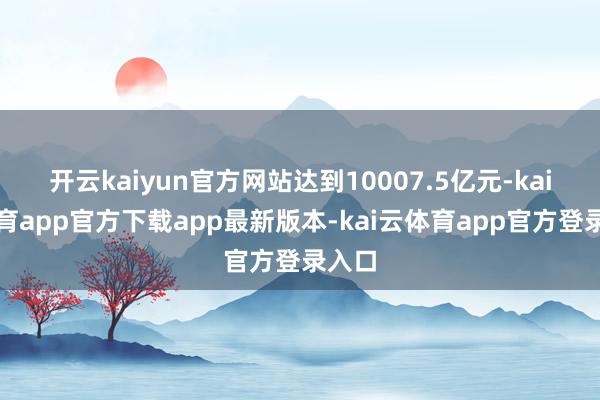 开云kaiyun官方网站达到10007.5亿元-kai云体育app官方下载app最新版本-kai云体育app官方登录入口