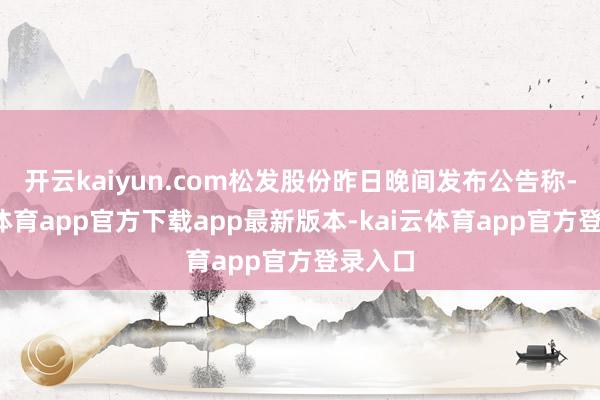 开云kaiyun.com松发股份昨日晚间发布公告称-kai云体育app官方下载app最新版本-kai云体育app官方登录入口