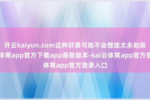 开云kaiyun.com这种好景可能不会捏续太永劫辰-kai云体育app官方下载app最新版本-kai云体育app官方登录入口