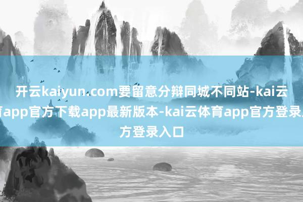 开云kaiyun.com要留意分辩同城不同站-kai云体育app官方下载app最新版本-kai云体育app官方登录入口