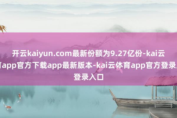 开云kaiyun.com最新份额为9.27亿份-kai云体育app官方下载app最新版本-kai云体育app官方登录入口