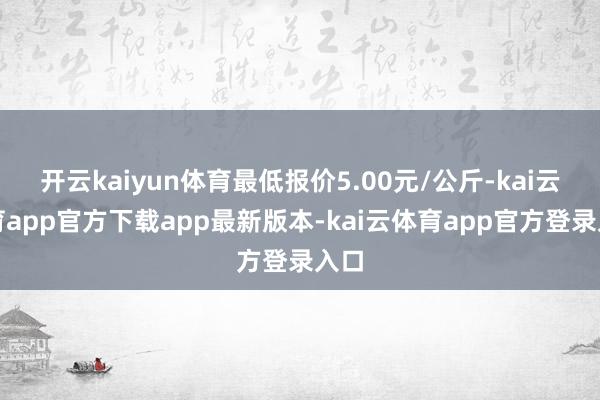 开云kaiyun体育最低报价5.00元/公斤-kai云体育app官方下载app最新版本-kai云体育app官方登录入口