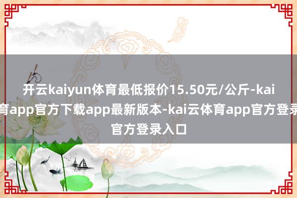 开云kaiyun体育最低报价15.50元/公斤-kai云体育app官方下载app最新版本-kai云体育app官方登录入口