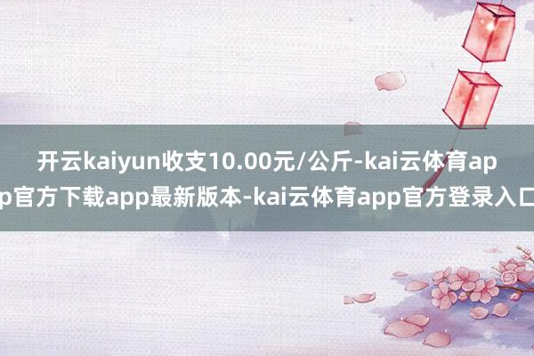 开云kaiyun收支10.00元/公斤-kai云体育app官方下载app最新版本-kai云体育app官方登录入口