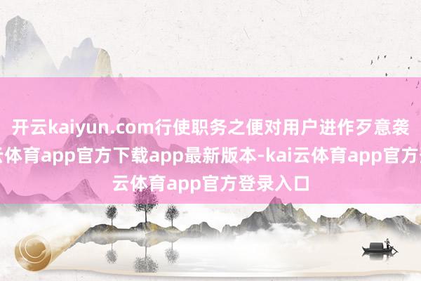 开云kaiyun.com行使职务之便对用户进作歹意袭击-kai云体育app官方下载app最新版本-kai云体育app官方登录入口