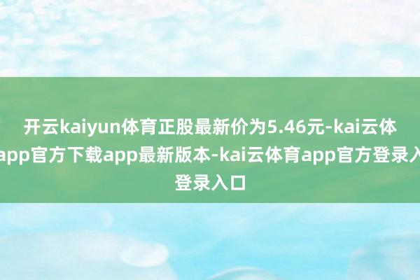 开云kaiyun体育正股最新价为5.46元-kai云体育app官方下载app最新版本-kai云体育app官方登录入口