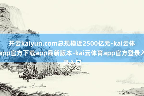 开云kaiyun.com总规模近2500亿元-kai云体育app官方下载app最新版本-kai云体育app官方登录入口