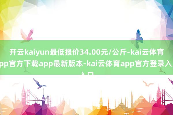 开云kaiyun最低报价34.00元/公斤-kai云体育app官方下载app最新版本-kai云体育app官方登录入口