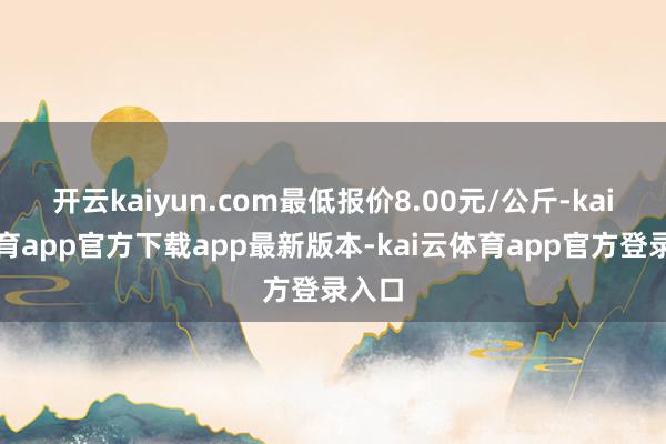 开云kaiyun.com最低报价8.00元/公斤-kai云体育app官方下载app最新版本-kai云体育app官方登录入口