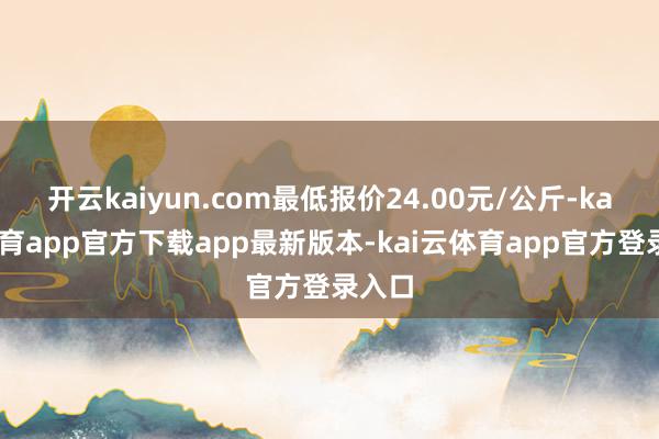 开云kaiyun.com最低报价24.00元/公斤-kai云体育app官方下载app最新版本-kai云体育app官方登录入口