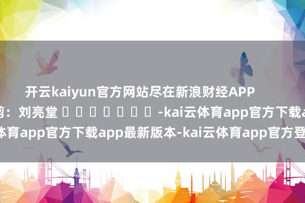 开云kaiyun官方网站尽在新浪财经APP 背负裁剪:刘亮堂 -kai云体育app官方下载app最新版本-kai云体育app官方登录入口