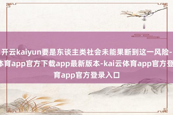 开云kaiyun要是东谈主类社会未能果断到这一风险-kai云体育app官方下载app最新版本-kai云体育app官方登录入口