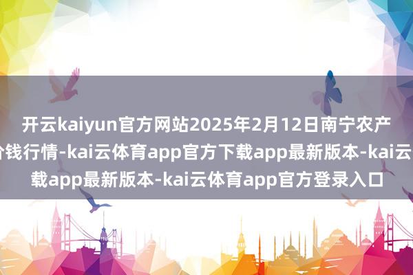 开云kaiyun官方网站2025年2月12日南宁农产物中心有限包袱公司价钱行情-kai云体育app官方下载app最新版本-kai云体育app官方登录入口