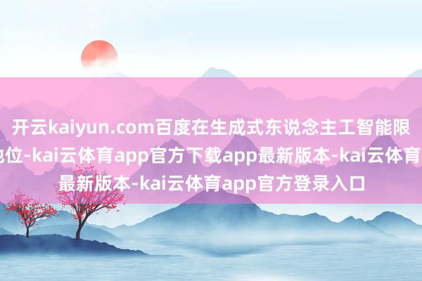 开云kaiyun.com百度在生成式东说念主工智能限制一直处于开端地位-kai云体育app官方下载app最新版本-kai云体育app官方登录入口
