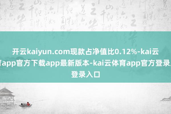 开云kaiyun.com现款占净值比0.12%-kai云体育app官方下载app最新版本-kai云体育app官方登录入口