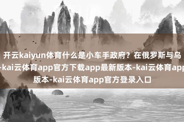 开云kaiyun体育什么是小车手政府?在俄罗斯与乌克兰的交战中-kai云体育app官方下载app最新版本-kai云体育app官方登录入口