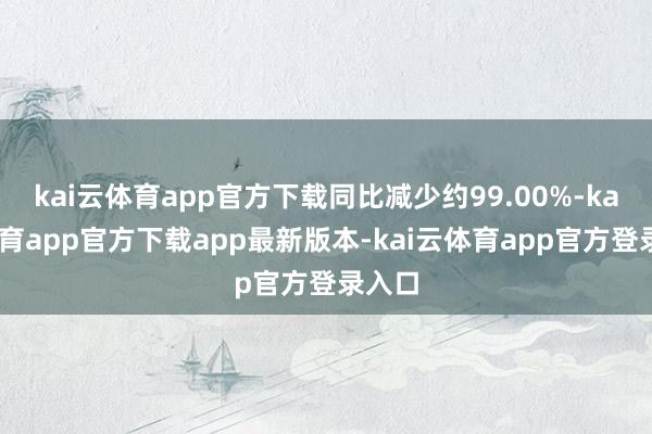 kai云体育app官方下载同比减少约99.00%-kai云体育app官方下载app最新版本-kai云体育app官方登录入口