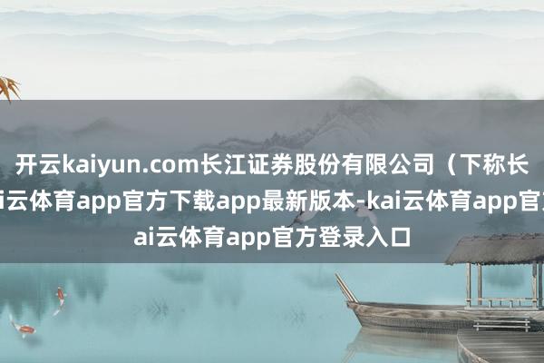 开云kaiyun.com长江证券股份有限公司（下称长江证券-kai云体育app官方下载app最新版本-kai云体育app官方登录入口