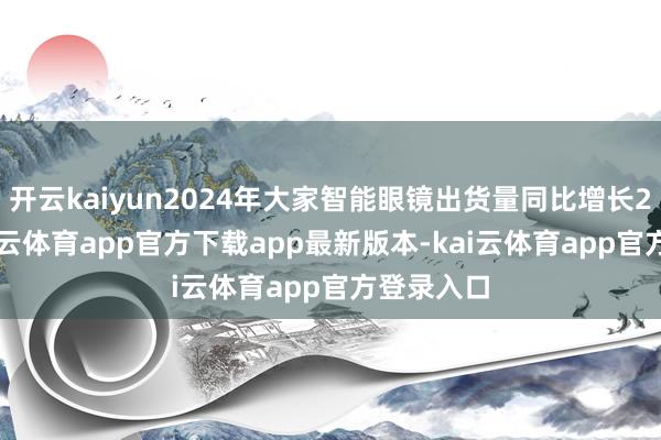 开云kaiyun2024年大家智能眼镜出货量同比增长210%-kai云体育app官方下载app最新版本-kai云体育app官方登录入口