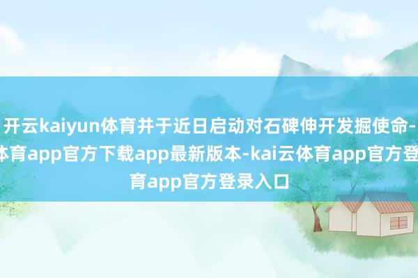 开云kaiyun体育并于近日启动对石碑伸开发掘使命-kai云体育app官方下载app最新版本-kai云体育app官方登录入口