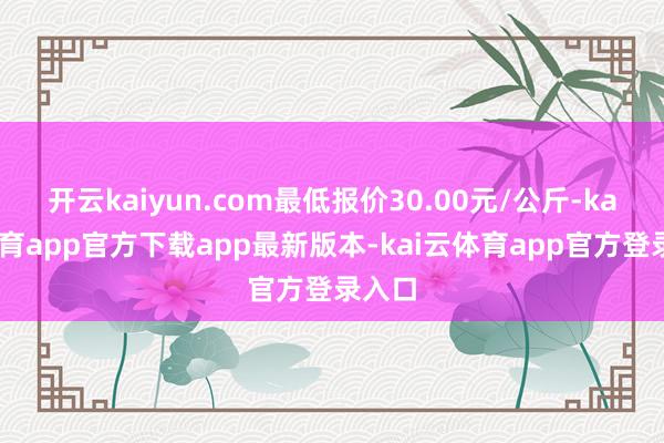 开云kaiyun.com最低报价30.00元/公斤-kai云体育app官方下载app最新版本-kai云体育app官方登录入口