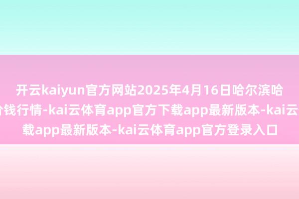 开云kaiyun官方网站2025年4月16日哈尔滨哈达农副产物有限公司价钱行情-kai云体育app官方下载app最新版本-kai云体育app官方登录入口