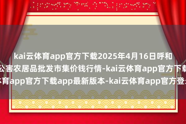 kai云体育app官方下载2025年4月16日呼和浩特市好意思通首府无公害农居品批发市集价钱行情-kai云体育app官方下载app最新版本-kai云体育app官方登录入口