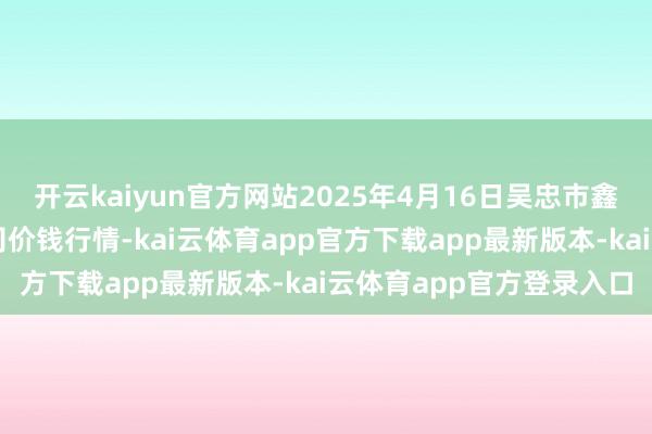 开云kaiyun官方网站2025年4月16日吴忠市鑫鲜农副居品市集有限公司价钱行情-kai云体育app官方下载app最新版本-kai云体育app官方登录入口