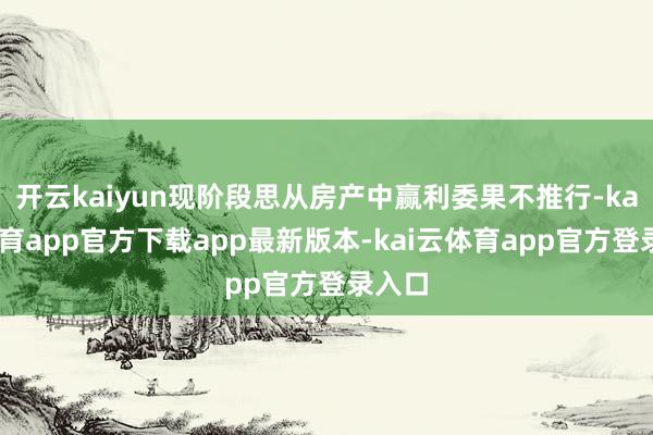 开云kaiyun现阶段思从房产中赢利委果不推行-kai云体育app官方下载app最新版本-kai云体育app官方登录入口