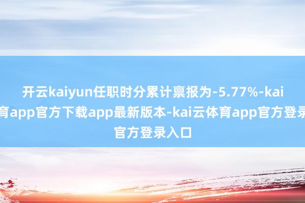 开云kaiyun任职时分累计禀报为-5.77%-kai云体育app官方下载app最新版本-kai云体育app官方登录入口