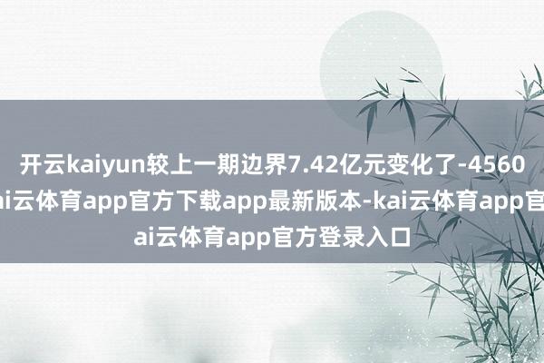 开云kaiyun较上一期边界7.42亿元变化了-4560.47万元-kai云体育app官方下载app最新版本-kai云体育app官方登录入口