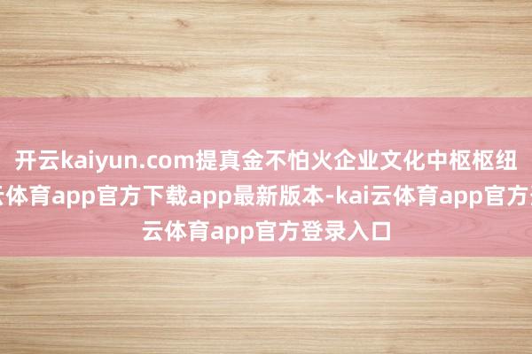 开云kaiyun.com提真金不怕火企业文化中枢枢纽词-kai云体育app官方下载app最新版本-kai云体育app官方登录入口