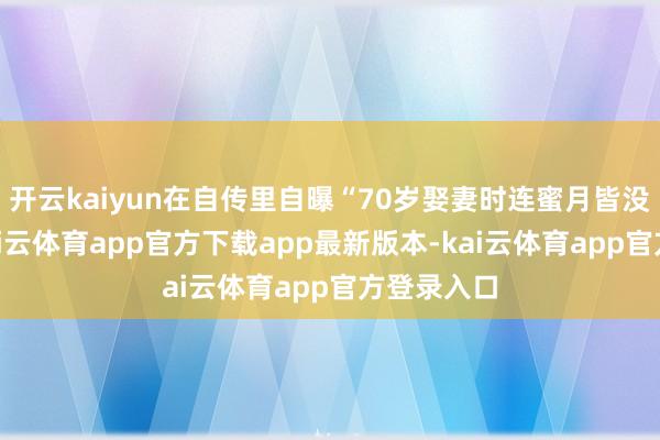 开云kaiyun在自传里自曝“70岁娶妻时连蜜月皆没空过”-kai云体育app官方下载app最新版本-kai云体育app官方登录入口