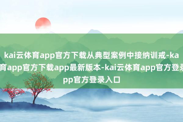 kai云体育app官方下载从典型案例中接纳训戒-kai云体育app官方下载app最新版本-kai云体育app官方登录入口
