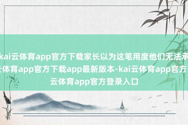 kai云体育app官方下载家长以为这笔用度他们无法承担-kai云体育app官方下载app最新版本-kai云体育app官方登录入口