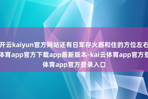 开云kaiyun官方网站还有日军存火器和住的方位左右-kai云体育app官方下载app最新版本-kai云体育app官方登录入口