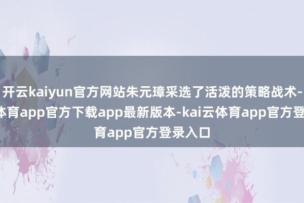 开云kaiyun官方网站朱元璋采选了活泼的策略战术-kai云体育app官方下载app最新版本-kai云体育app官方登录入口