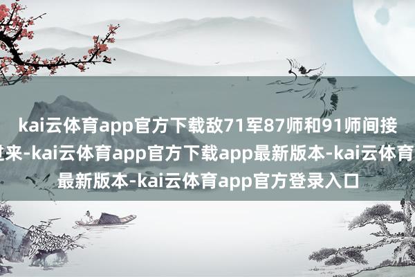 kai云体育app官方下载敌71军87师和91师间接正悄悄摸摸袭了过来-kai云体育app官方下载app最新版本-kai云体育app官方登录入口