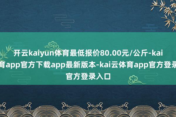 开云kaiyun体育最低报价80.00元/公斤-kai云体育app官方下载app最新版本-kai云体育app官方登录入口